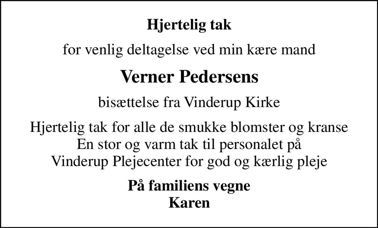 Hjertelig tak
for venlig deltagelse ved min kære mand
Verner Pedersens
bisættelse fra Vinderup Kirke
Hjertelig tak for alle de smukke blomster og kranse En stor og varm tak til personalet på Vinderup Plejecenter for god og kærlig pleje
På familiens vegne Karen