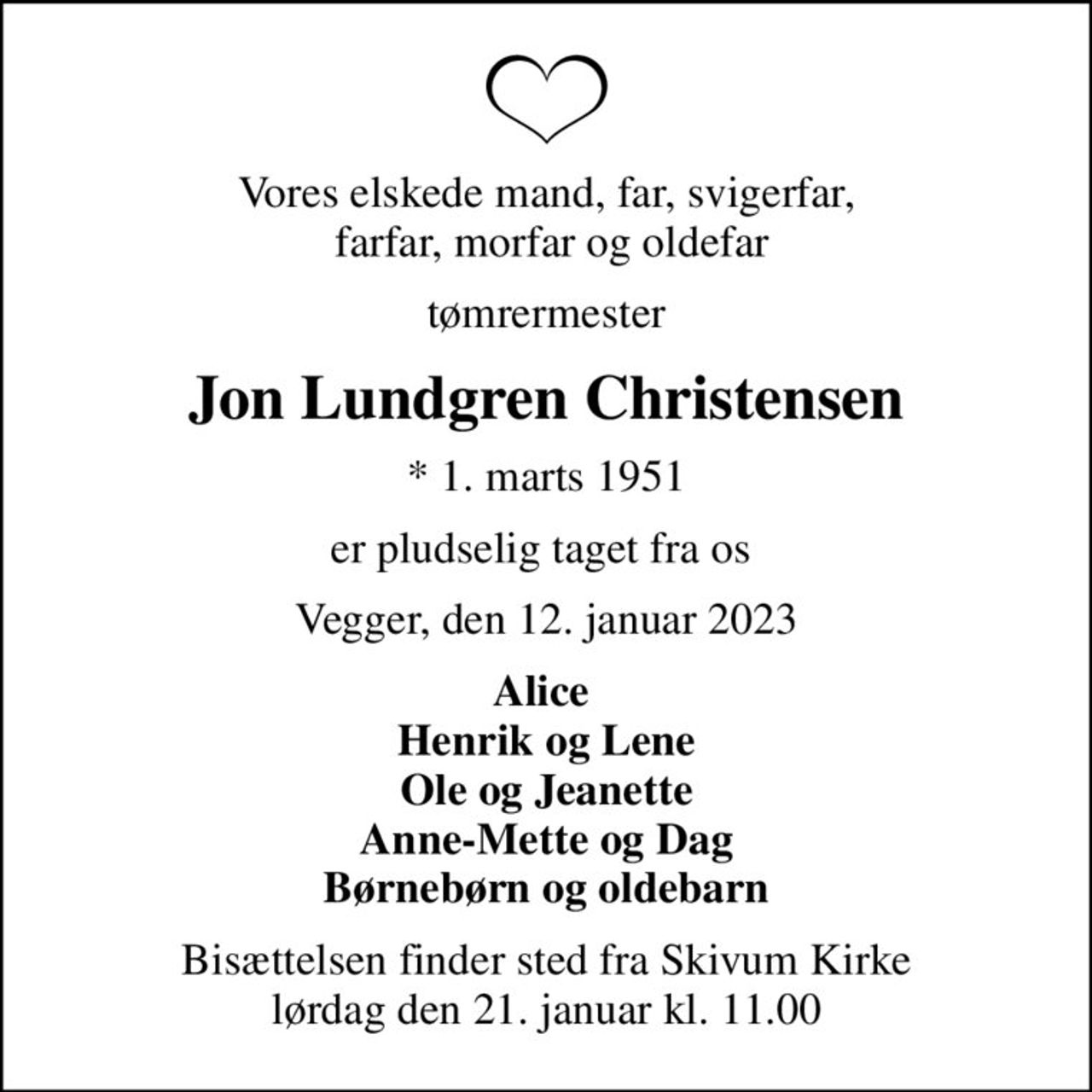 Vores elskede mand, far, svigerfar,  farfar, morfar og oldefar
tømrermester
Jon Lundgren Christensen
* 1. marts 1951
er pludselig taget fra os 
Vegger, den 12. januar 2023
Alice  Henrik og Lene Ole og Jeanette Anne-Mette og Dag Børnebørn og oldebarn
Bisættelsen finder sted fra Skivum Kirke  lørdag den 21. januar kl. 11.00