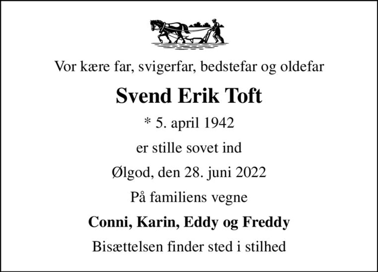 Vor kære far, svigerfar, bedstefar og oldefar
Svend Erik Toft
* 5. april 1942
er stille sovet ind
Ølgod, den 28. juni 2022
På familiens vegne
Conni, Karin, Eddy og Freddy
Bisættelsen finder sted i stilhed