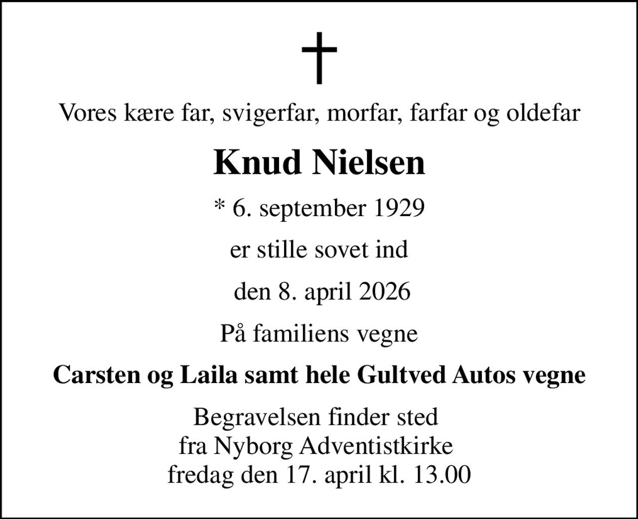 Vores kære far, svigerfar, morfar, farfar og oldefar
Knud Nielsen
* 6. september 1929
er stille sovet ind
 den 8. april 2026
På familiens vegne
Carsten og Laila samt hele Gultved Autos vegne
Begravelsen finder sted  fra Nyborg Adventistkirke  fredag den 17. april kl. 13.00
