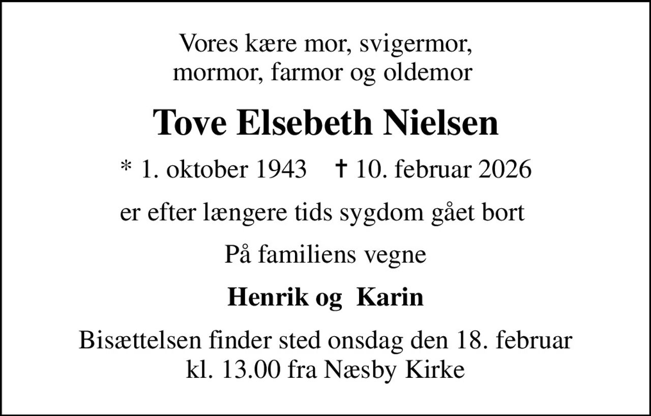 Vores kære mor, svigermor, mormor, farmor og oldemor 
Tove Elsebeth Nielsen
* 1. oktober 1943    ✝ 10. februar 2026
er efter længere tids sygdom gået bort 
På familiens vegne
Henrik og  Karin
Bisættelsen finder sted onsdag den 18. februar kl. 13.00 fra Næsby Kirke