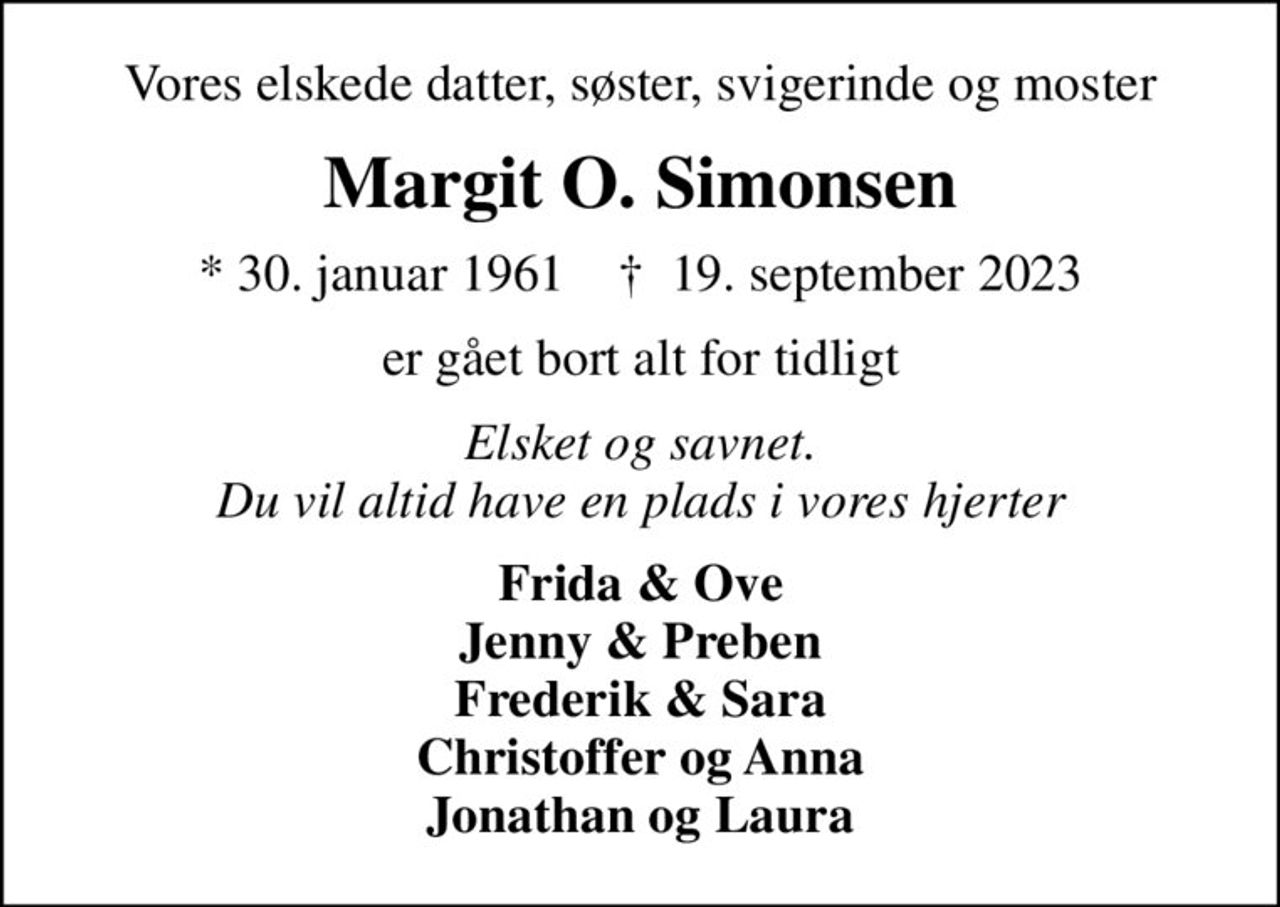 Vores elskede datter, søster, svigerinde og moster
Margit O. Simonsen
* 30. januar 1961    ✝ 19. september 2023
er gået bort alt for tidligt
Elsket og savnet. Du vil altid have en plads i vores hjerter
Frida & Ove Jenny & Preben Frederik & Sara Christoffer og Anna Jonathan og Laura