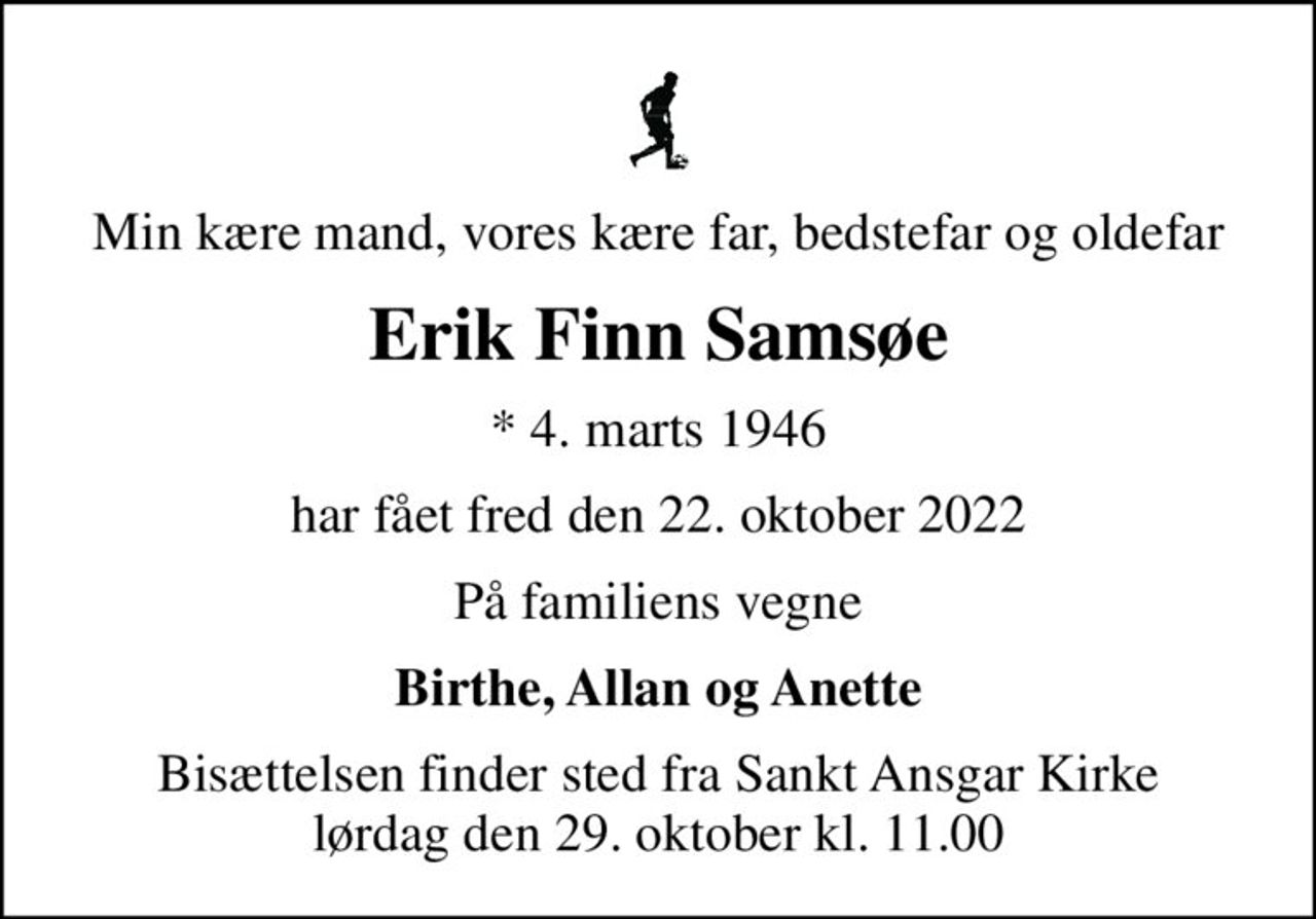 Min kære mand, vores kære far, bedstefar og oldefar
Erik Finn Samsøe
* 4. marts 1946
har fået fred den 22. oktober 2022
På familiens vegne
Birthe, Allan og Anette
Bisættelsen finder sted fra Sankt Ansgar Kirke  lørdag den 29. oktober kl. 11.00