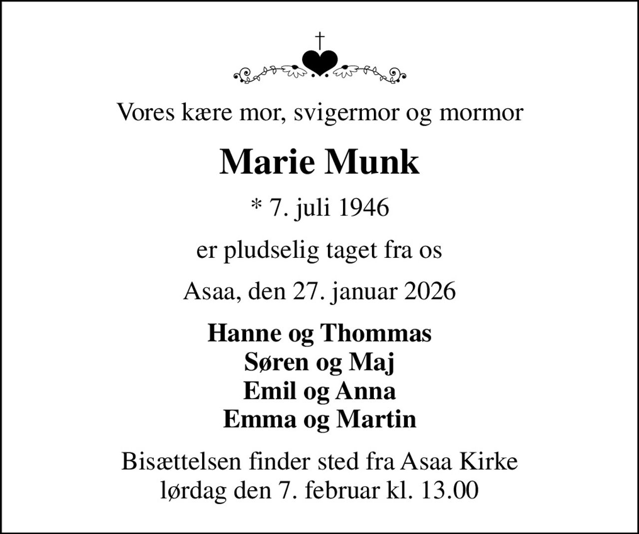 Vores kære mor, svigermor og mormor
Marie Munk
* 7. juli 1946
er pludselig taget fra os
Asaa, den 27. januar 2026
Hanne og Thommas Søren og Maj Emil og Anna Emma og Martin
Bisættelsen finder sted fra Asaa Kirke lørdag den 7. februar kl. 13.00