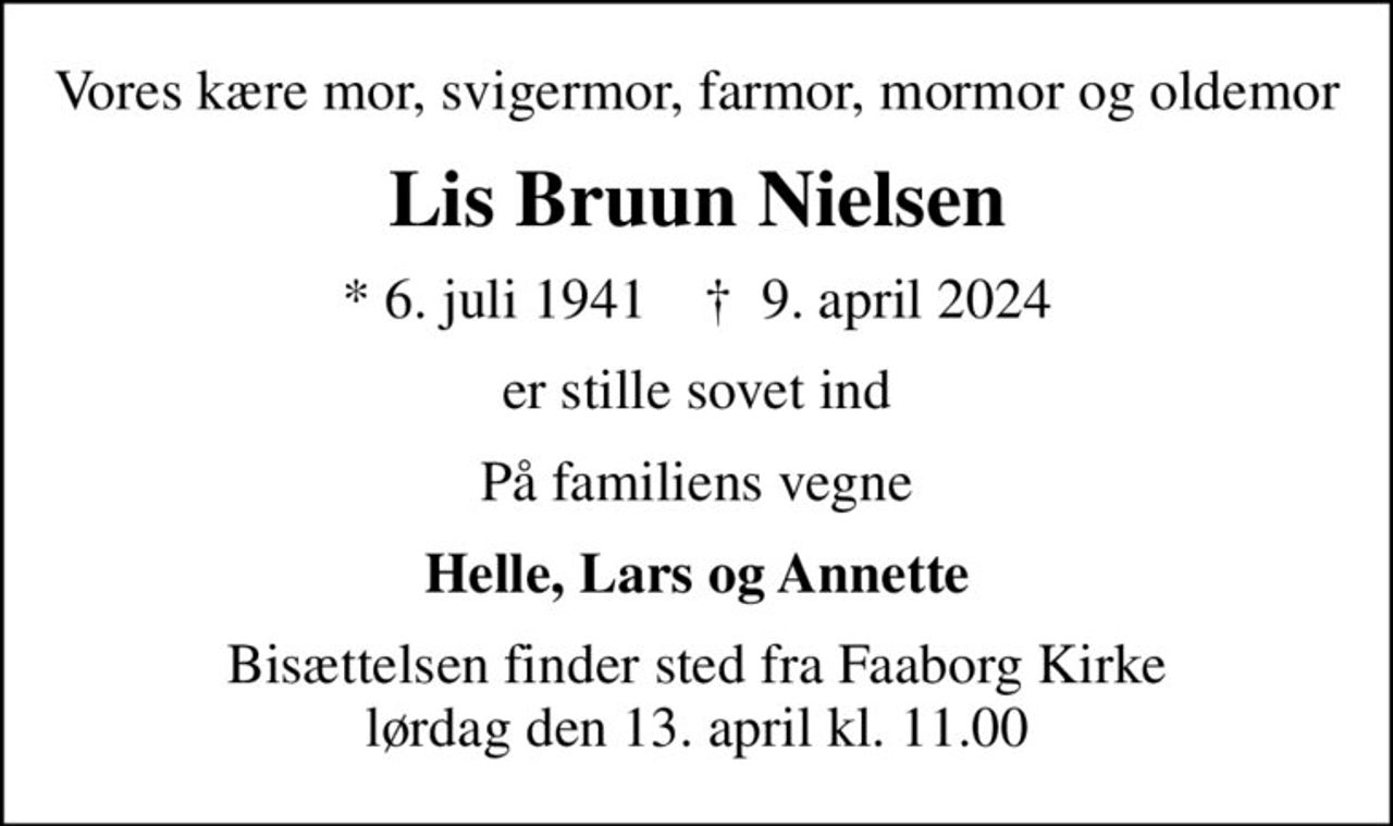 Vores kære mor, svigermor, farmor, mormor og oldemor
Lis Bruun Nielsen
* 6. juli 1941    ✝ 9. april 2024
er stille sovet ind
På familiens vegne
Helle, Lars og Annette
Bisættelsen finder sted fra Faaborg Kirke  lørdag den 13. april kl. 11.00