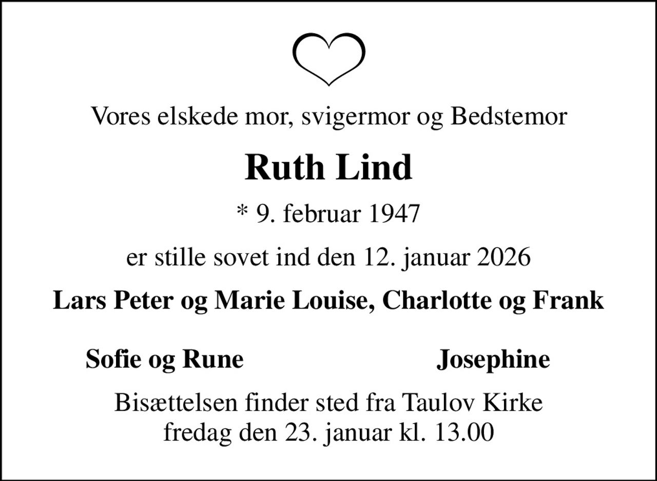 Vores elskede mor, svigermor og Bedstemor
Ruth Lind
* 9. februar 1947
er stille sovet ind den 12. januar 2026
Lars Peter og Marie Louise, Charlotte og Frank 
Sofie og Rune
Josephine
Bisættelsen finder sted fra Taulov Kirke  fredag den 23. januar kl. 13.00