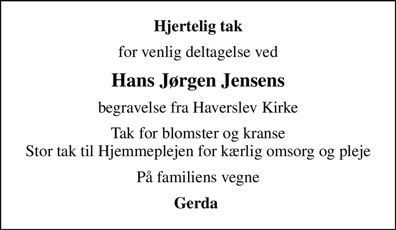 Hjertelig tak
for venlig deltagelse ved
Hans Jørgen Jensens
begravelse fra Haverslev Kirke
Tak for blomster og kranse Stor tak til Hjemmeplejen for kærlig omsorg og pleje
På familiens vegne
Gerda