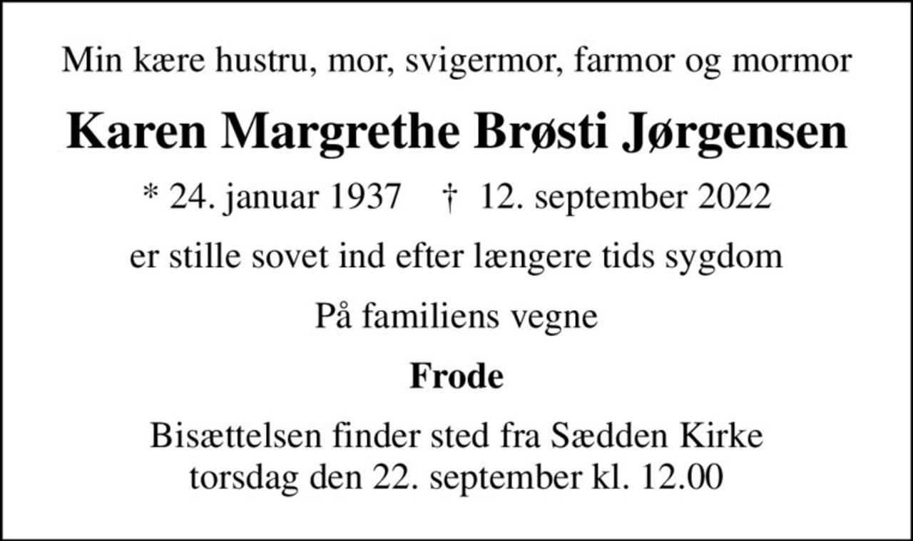Min kære hustru, mor, svigermor, farmor og mormor
Karen Margrethe Brøsti Jørgensen
* 24. januar 1937    ✝ 12. september 2022
er stille sovet ind efter længere tids sygdom
På familiens vegne
Frode
Bisættelsen finder sted fra Sædden Kirke  torsdag den 22. september kl. 12.00