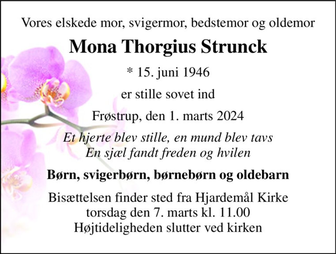 Vores elskede mor, svigermor, bedstemor og oldemor 
Mona Thorgius Strunck 
*​ 15. juni 1946 
er stille sovet ind 
Frøstrup, den 1. marts 2024 
Et hjerte blev stille, en mund blev tavs En sjæl fandt freden og hvilen 
Børn, svigerbørn, børnebørn og oldebarn 
Bisættelsen​ finder sted fra Hjardemål Kirke​ torsdag den 7. marts​ kl. 11.00 Højtideligheden slutter ved kirken
