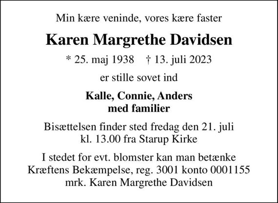 Min kære veninde, vores kære faster
Karen Margrethe Davidsen
* 25. maj 1938    &#x271d; 13. juli 2023
er stille sovet ind
Kalle, Connie, Anders med familier
Bisættelsen finder sted fredag den 21. juli kl. 13.00 fra Starup Kirke
I stedet for evt. blomster kan man betænke
					Kræftens Bekæmpelse reg.3001konto0001155mrk. Karen Margrethe
					Davidsen