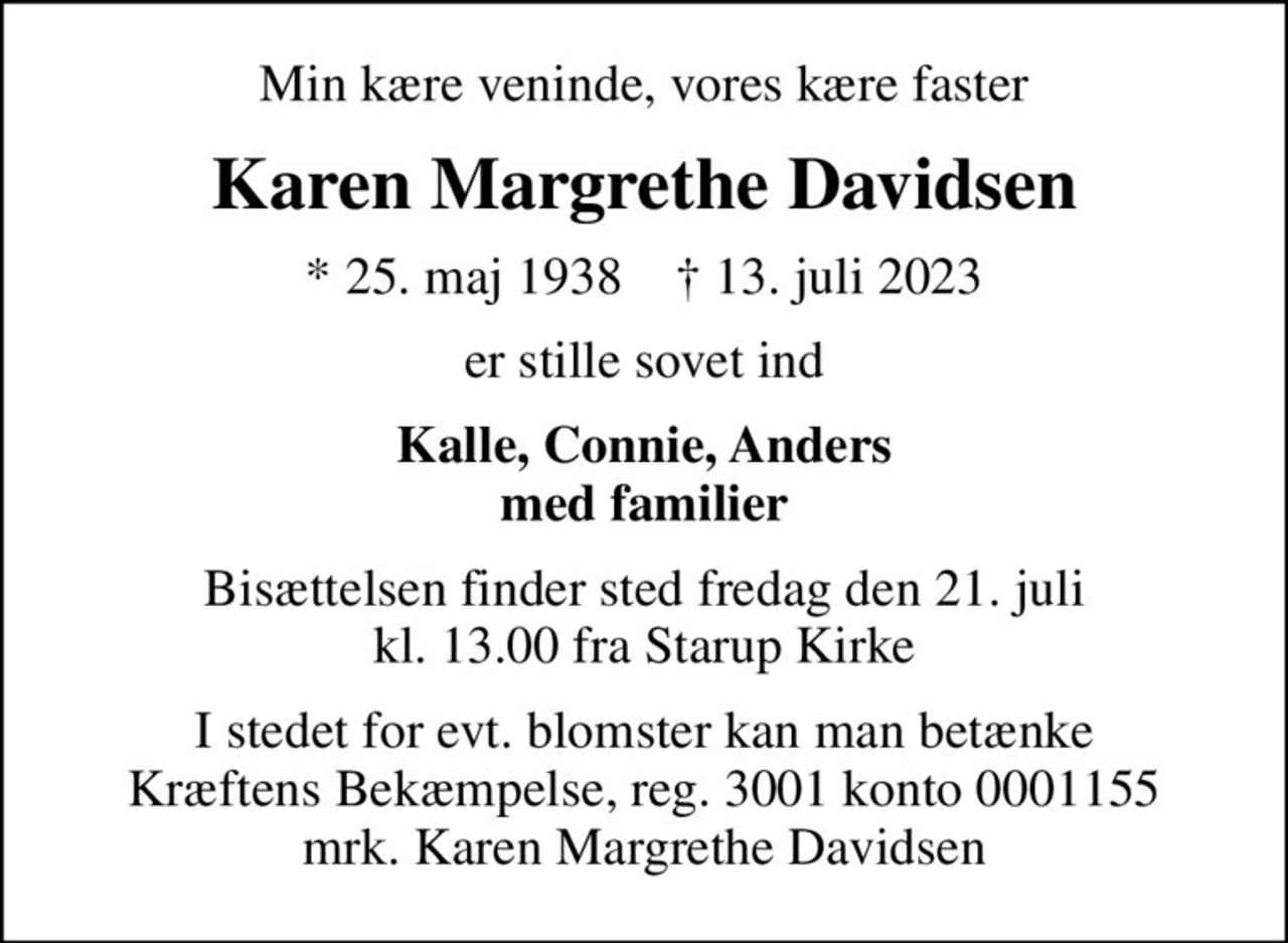 Min kære veninde, vores kære faster
Karen Margrethe Davidsen
* 25. maj 1938    ✝ 13. juli 2023
er stille sovet ind
Kalle, Connie, Anders med familier
Bisættelsen finder sted fredag den 21. juli kl. 13.00 fra Starup Kirke
I stedet for evt. blomster kan man betænke
					Kræftens Bekæmpelse reg.3001konto0001155mrk. Karen Margrethe
					Davidsen