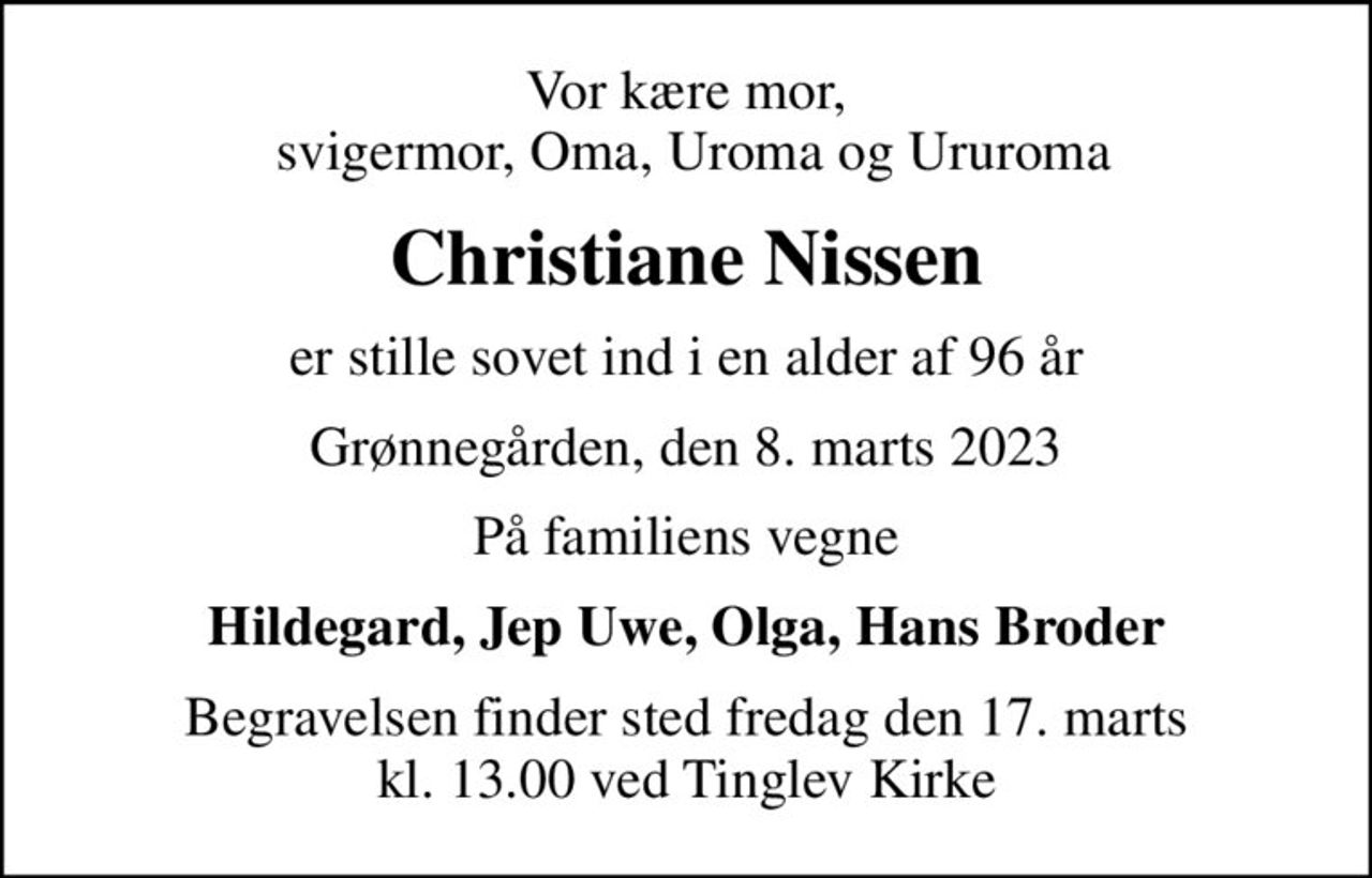 Vor kære mor,  svigermor, Oma, Uroma og Ururoma
Christiane Nissen
er stille sovet ind i en alder af 96 år
Grønnegården, den 8. marts 2023
På familiens vegne
Hildegard, Jep Uwe, Olga, Hans Broder
Begravelsen finder sted fredag den 17. marts kl. 13.00 ved Tinglev Kirke