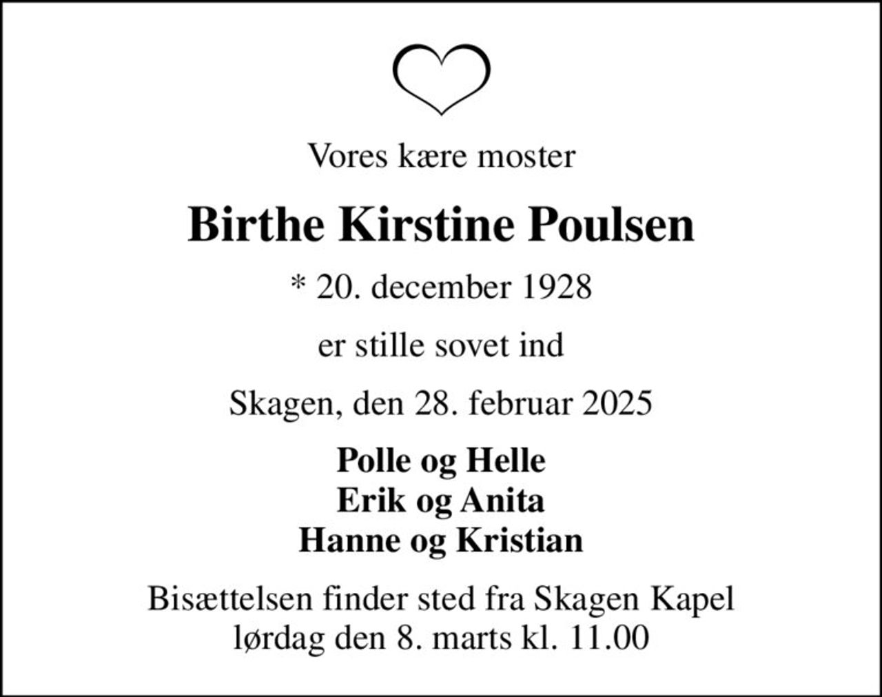 Vores kære moster
Birthe Kirstine Poulsen
* 20. december 1928
er stille sovet ind
Skagen, den 28. februar 2025
Polle og Helle Erik og Anita Hanne og Kristian
Bisættelsen finder sted fra Skagen Kapel  lørdag den 8. marts kl. 11.00