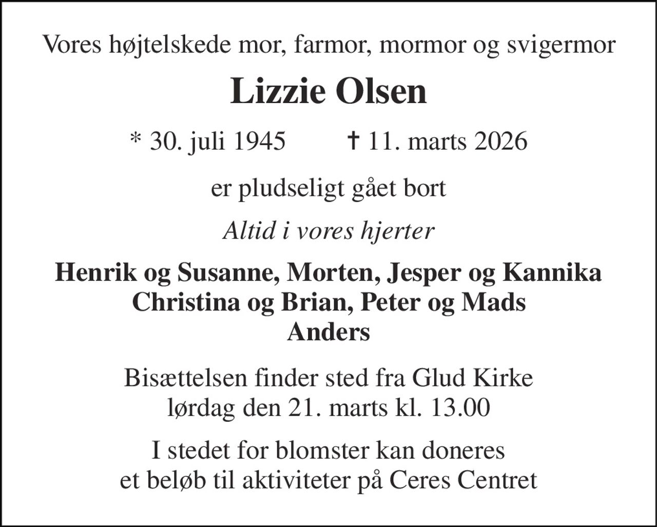 Vores højtelskede mor, farmor, mormor og svigermor 
Lizzie Olsen 
*​ 30. juli 1945​         ✝​ 11. marts 2026 
er pludseligt gået bort 
Altid i vores hjerter 
Henrik og Susanne, Morten, Jesper og Kannika Christina og Brian, Peter og Mads Anders 
Bisættelsen finder sted fra Glud Kirke lørdag den 21. marts kl. 13.00 
I stedet for blomster kan doneres et beløb til aktiviteter på Ceres Centret