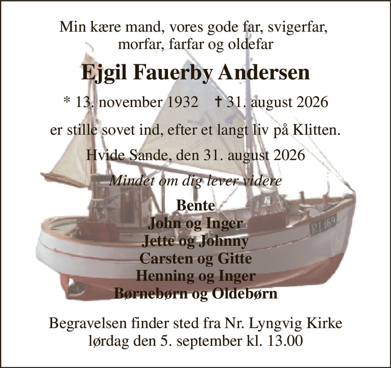 Min kære mand, vores gode far, svigerfar,  morfar, farfar og oldefar 
Ejgil Fauerby Andersen 
*​ 13. november 1932​    ✝​ 31. august 2026 
er stille sovet ind, efter et langt liv på Klitten. 
Hvide Sande, den 31. august 2026 
Mindet om dig lever videre 
Bente John og Inger Jette og Johnny Carsten og Gitte Henning og Inger Børnebørn og Oldebørn 
Begravelsen​ finder sted fra Nr. Lyngvig Kirke​ lørdag den 5. september​ kl. 13.00