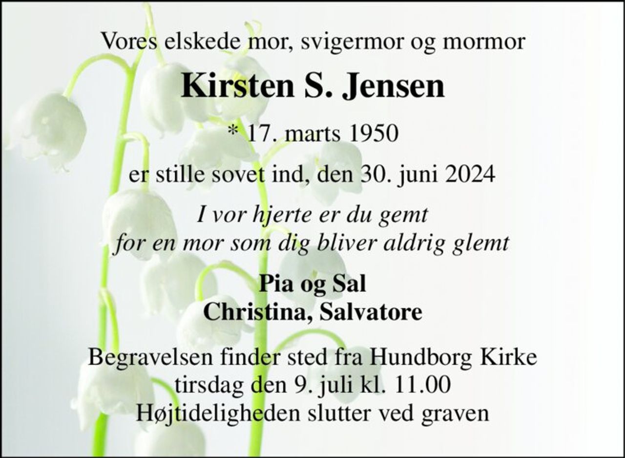 Vores elskede mor, svigermor og mormor 
Kirsten S. Jensen 
*​ 17. marts 1950 
er stille sovet ind, den 30. juni 2024 
I vor hjerte er du gemt for en mor som dig bliver aldrig glemt 
Pia og Sal Christina, Salvatore 
Begravelsen​ finder sted fra Hundborg Kirke​ tirsdag den 9. juli​ kl. 11.00 Højtideligheden slutter ved graven