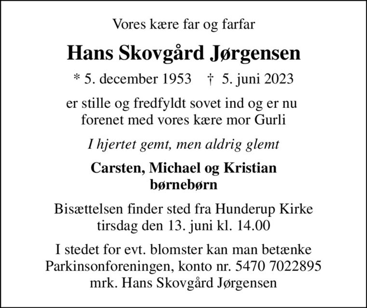 Vores kære far og farfar
Hans Skovgård Jørgensen
* 5. december 1953    ✝ 5. juni 2023
er stille og fredfyldt sovet ind og er nu  forenet med vores kære mor Gurli
I hjertet gemt, men aldrig glemt
Carsten, Michael og Kristian børnebørn
Bisættelsen finder sted fra Hunderup Kirke  tirsdag den 13. juni kl. 14.00 
I stedet for evt. blomster kan man betænke
					Parkinsonforeningen kontonr.54707022895mrk. Hans Skovgård
					Jørgensen