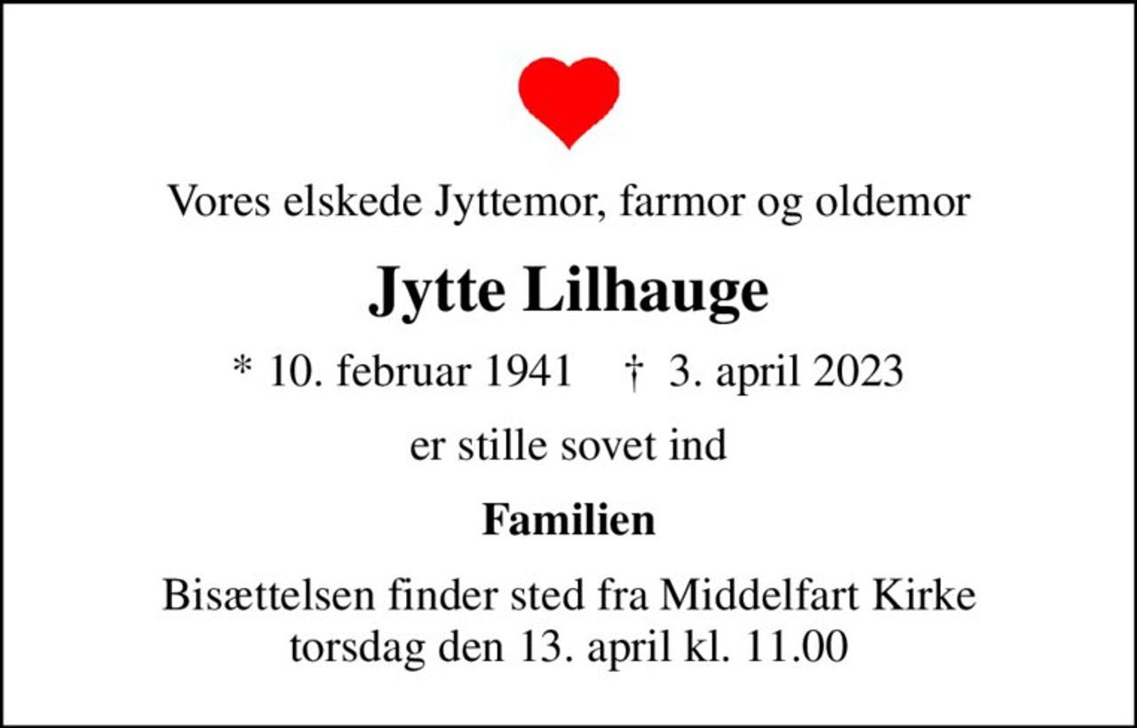Vores elskede Jyttemor, farmor og oldemor
Jytte Lilhauge
* 10. februar 1941    ✝ 3. april 2023
er stille sovet ind
Familien
Bisættelsen finder sted fra Middelfart Kirke  torsdag den 13. april kl. 11.00
