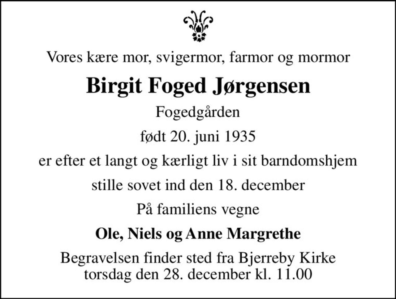 Vores kære mor, svigermor, farmor og mormor
Birgit Foged Jørgensen
Fogedgården
født 20. juni 1935
er efter et langt og kærligt liv i sit barndomshjem
stille sovet ind den 18. december
På familiens vegne
Ole, Niels og Anne Margrethe
Begravelsen finder sted fra Bjerreby Kirke  torsdag den 28. december kl. 11.00