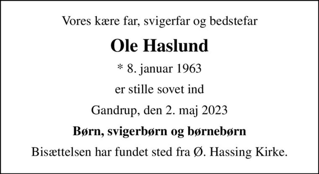 Vores kære far, svigerfar og bedstefar
Ole Haslund
* 8. januar 1963
er stille sovet ind
Gandrup, den 2. maj 2023
Børn, svigerbørn og børnebørn
Bisættelsen har fundet sted fra Ø. Hassing Kirke.