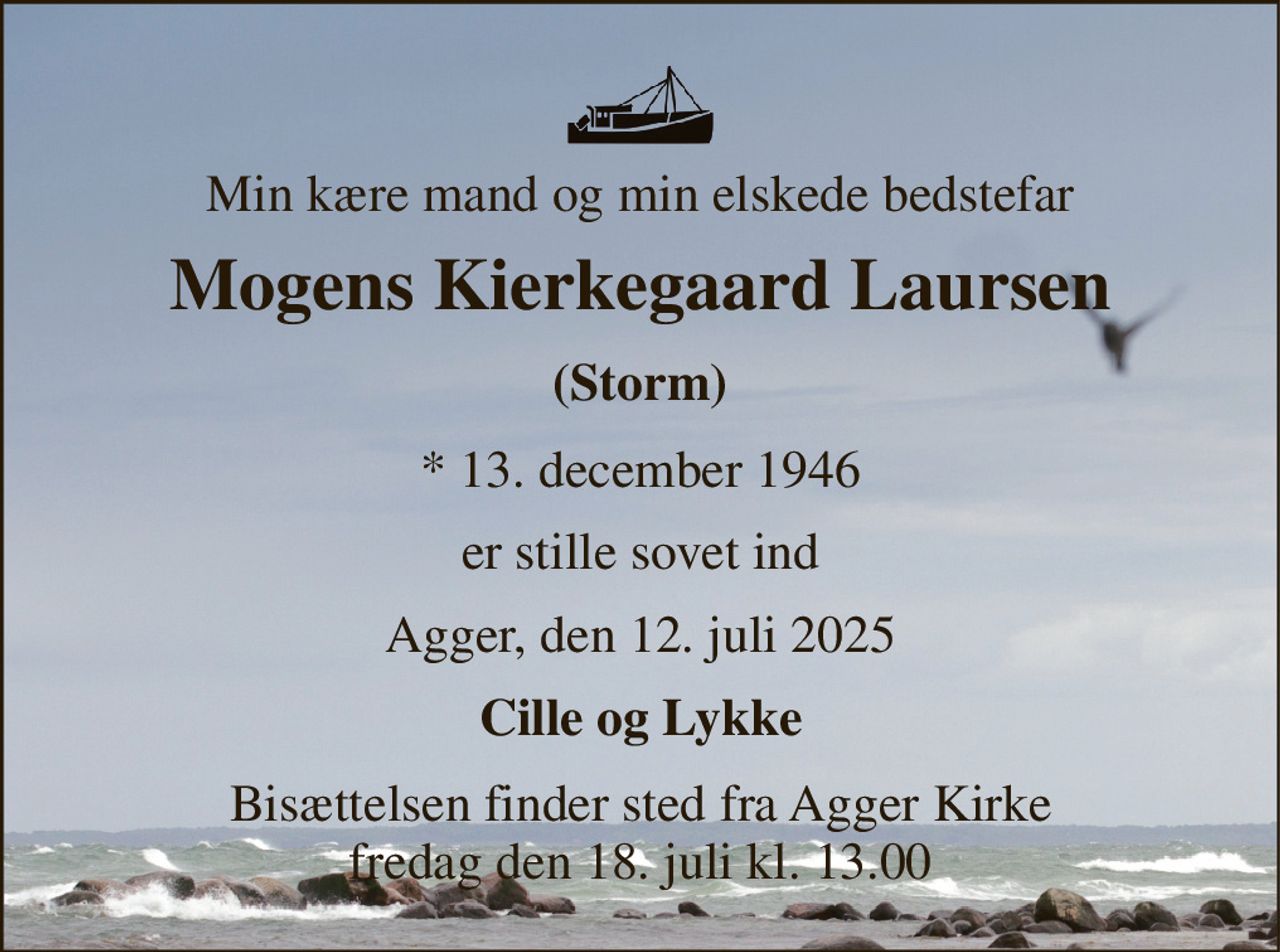 Min kære mand og min elskede bedstefar 
Mogens Kierkegaard Laursen 
(Storm) 
*​ 13. december 1946 
er stille sovet ind 
Agger, den 12. juli 2025 
Cille og Lykke 
Bisættelsen​ finder sted fra Agger Kirke​ fredag den 18. juli​ kl. 13.00