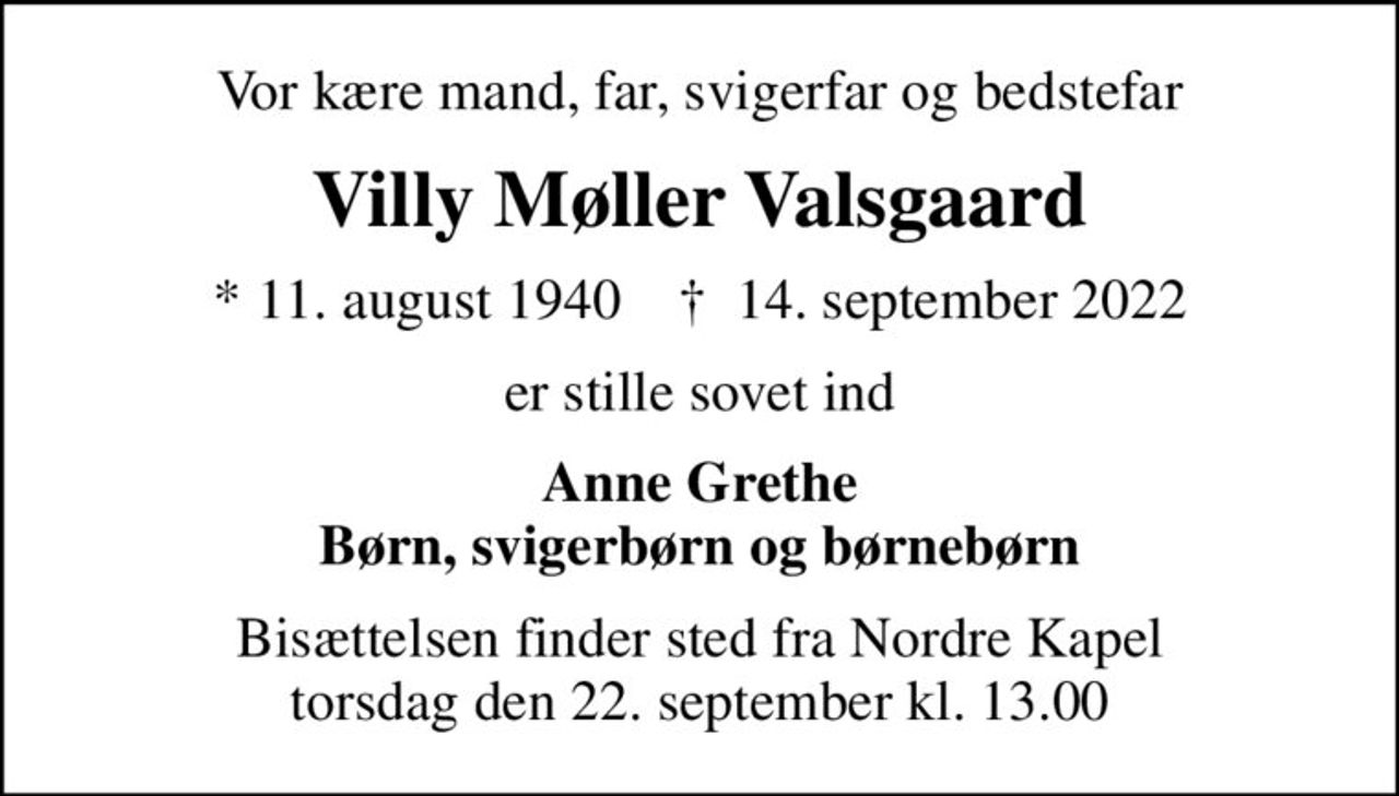 Vor kære mand, far, svigerfar og bedstefar
Villy Møller Valsgaard
* 11. august 1940    ✝ 14. september 2022
er stille sovet ind
Anne Grethe Børn, svigerbørn og børnebørn
Bisættelsen finder sted fra Nordre Kapel  torsdag den 22. september kl. 13.00
