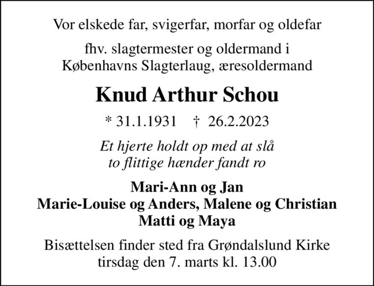 Vor elskede far, svigerfar, morfar og oldefar
fhv. slagtermester og oldermand i Københavns Slagterlaug, æresoldermand
Knud Arthur Schou
* 31.1.1931    ✝ 26.2.2023
Et hjerte holdt op med at slå to flittige hænder fandt ro
Mari-Ann og Jan Marie-Louise og Anders, Malene og Christian Matti og Maya
Bisættelsen finder sted fra Grøndalslund Kirke  tirsdag den 7. marts kl. 13.00