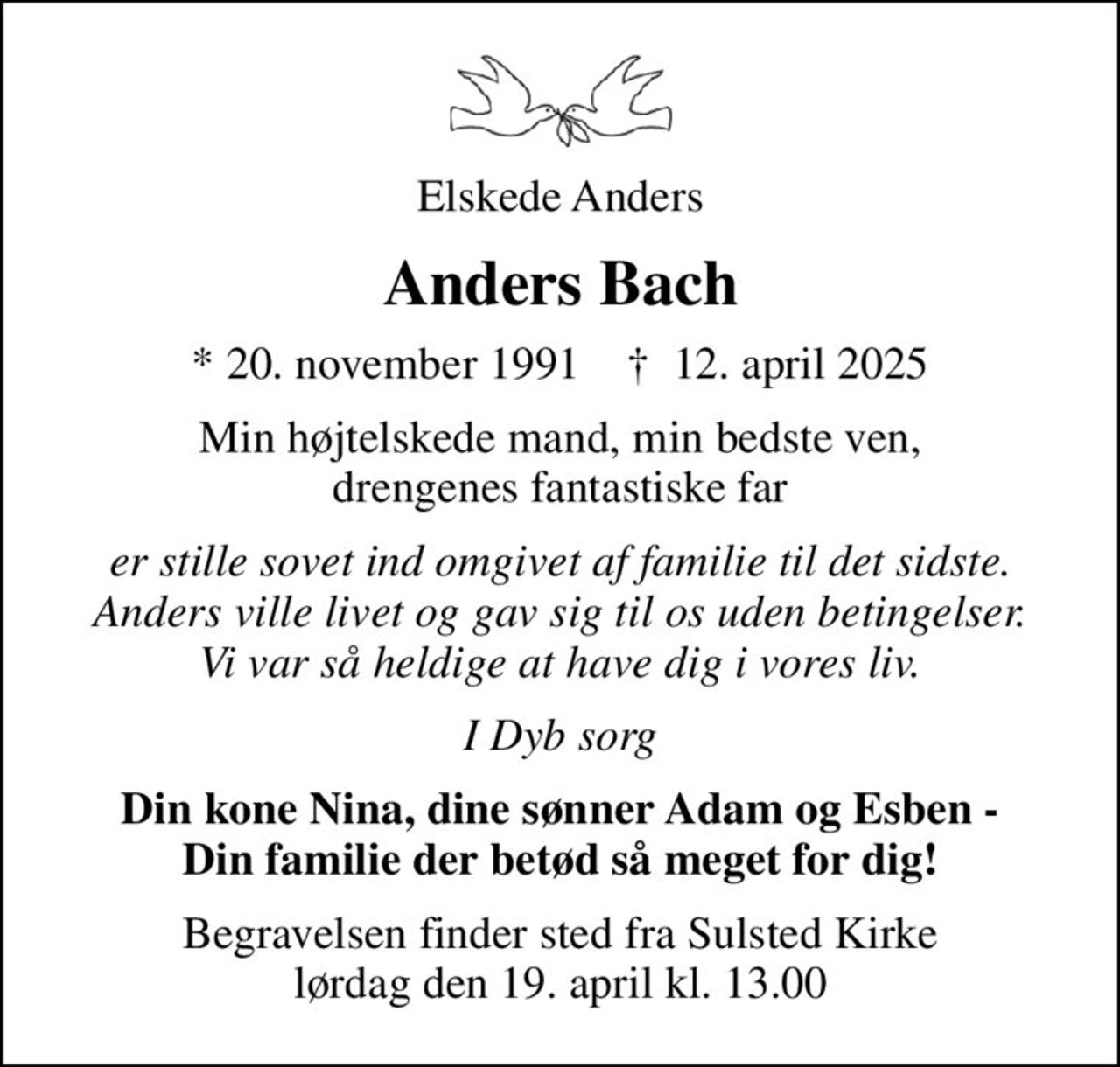 Elskede Anders
Anders Bach
* 20. november 1991    ✝ 12. april 2025
Min højtelskede mand, min bedste ven, drengenes fantastiske far
er stille sovet ind omgivet af familie til det sidste. Anders ville livet og gav sig til os uden betingelser. Vi var så heldige at have dig i vores liv.
I Dyb sorg
Din kone Nina, dine sønner Adam og Esben - Din familie der betød så meget for dig!
Begravelsen finder sted fra Sulsted Kirke  lørdag den 19. april kl. 13.00