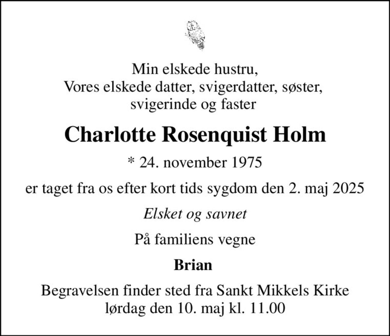 Min elskede hustru, Vores elskede datter, svigerdatter, søster,  svigerinde og faster 
Charlotte Rosenquist Holm
* 24. november 1975
er taget fra os efter kort tids sygdom den 2. maj 2025
Elsket og savnet
På familiens vegne
Brian 
Begravelsen finder sted fra Sankt Mikkels Kirke  lørdag den 10. maj kl. 11.00