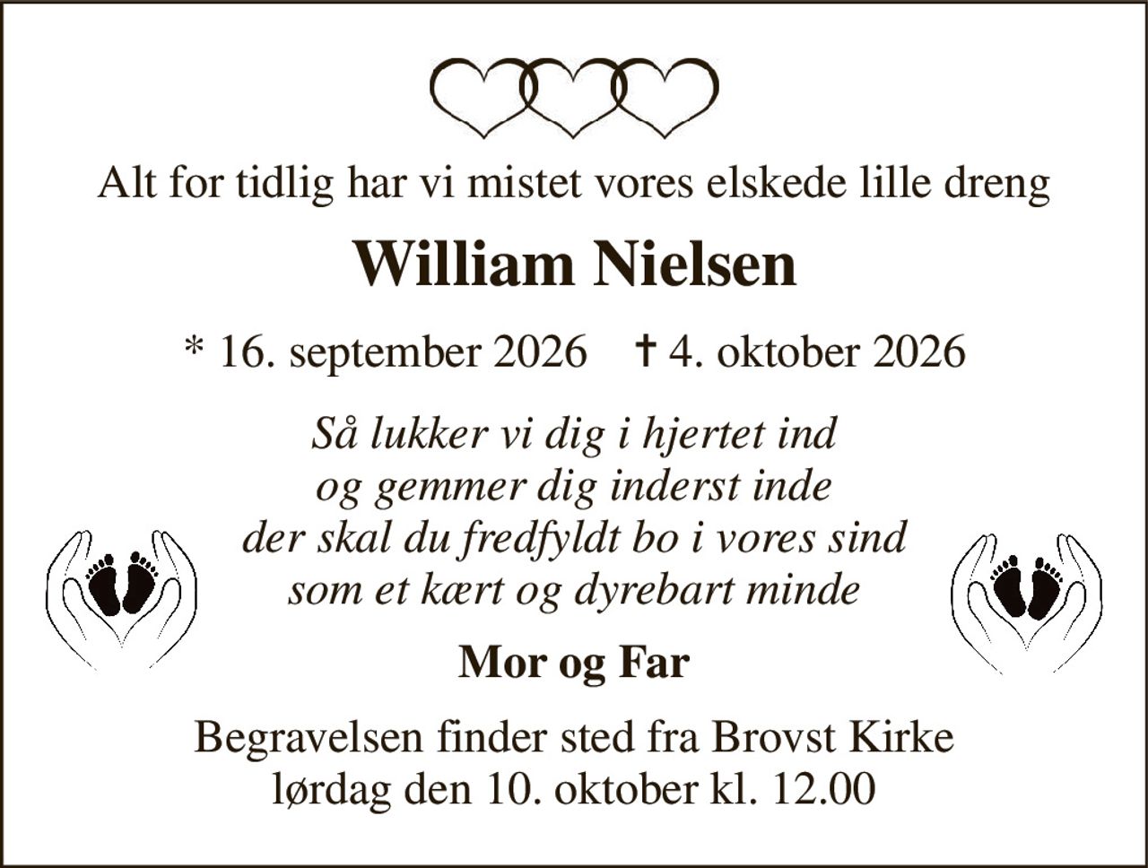 Alt for tidlig har vi mistet vores elskede lille dreng 
William Nielsen 
*​ 16. september 2026​    ✝​ 4. oktober 2026 
Så lukker vi dig i hjertet ind og gemmer dig inderst inde der skal du fredfyldt bo i vores sind som et kært og dyrebart minde 
Mor og Far 
Begravelsen​ finder sted fra Brovst Kirke​ lørdag den 10. oktober​ kl. 12.00