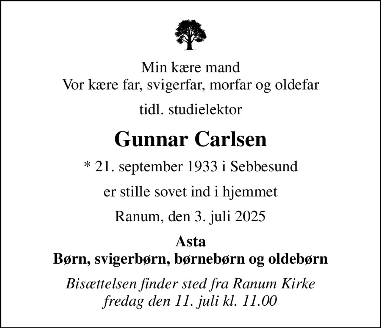 Min kære mand Vor kære far, svigerfar, morfar og oldefar
tidl. studielektor
Gunnar Carlsen
* 21. september 1933 i Sebbesund
er stille sovet ind i hjemmet
Ranum, den 3. juli 2025
Asta Børn, svigerbørn, børnebørn og oldebørn
Bisættelsen finder sted fra Ranum Kirke  fredag den 11. juli kl. 11.00