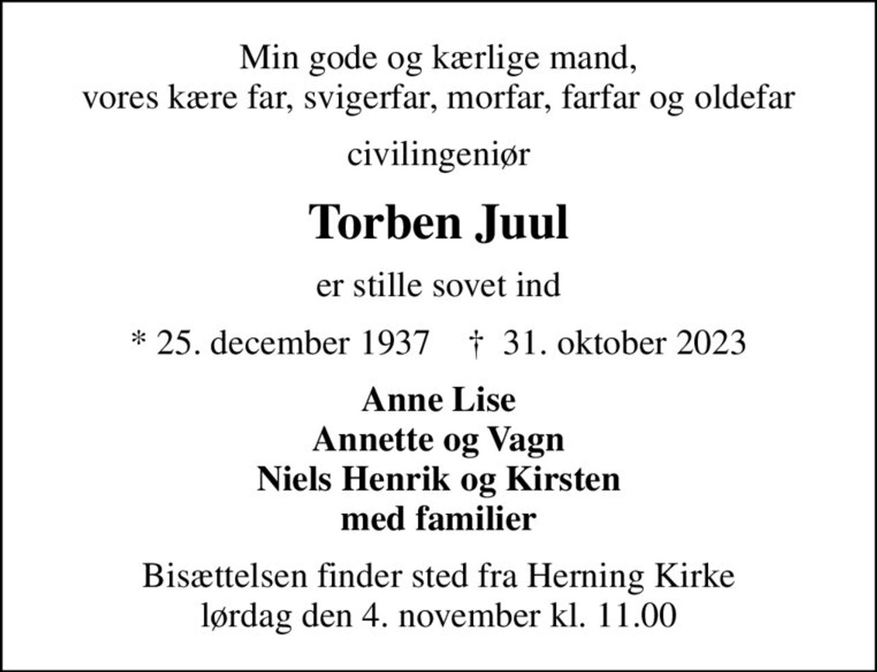 Min gode og kærlige mand, vores kære far, svigerfar, morfar, farfar og oldefar
civilingeniør
Torben Juul
er stille sovet ind
* 25. december 1937    ✝ 31. oktober 2023
Anne Lise Annette og Vagn Niels Henrik og Kirsten med familier
Bisættelsen finder sted fra Herning Kirke  lørdag den 4. november kl. 11.00