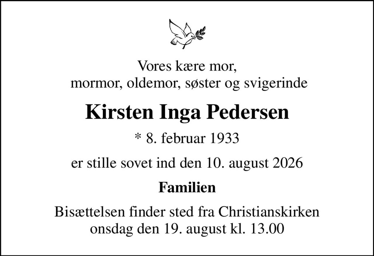 Vores kære mor,  mormor, oldemor, søster og svigerinde
Kirsten Inga Pedersen
* 8. februar 1933
er stille sovet ind den 10. august 2026
Familien
Bisættelsen finder sted fra Christianskirken  onsdag den 19. august kl. 13.00