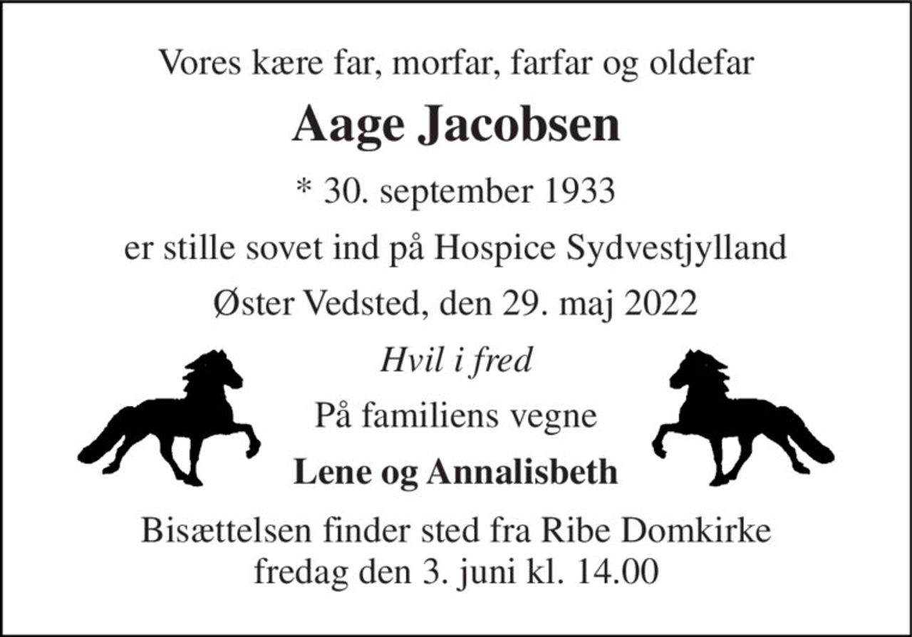 Vores kære far, morfar, farfar og oldefar 
Aage Jacobsen 
* 30. september 1933 
er stille sovet ind på Hospice Sydvestjylland 
Øster Vedsted, den 29. maj 2022 
Hvil i fred 
På familiens vegne 
Lene og Annalisbeth 
Bisættelsen finder sted fra Ribe Domkirke fredag den 3. juni kl. 14.00
