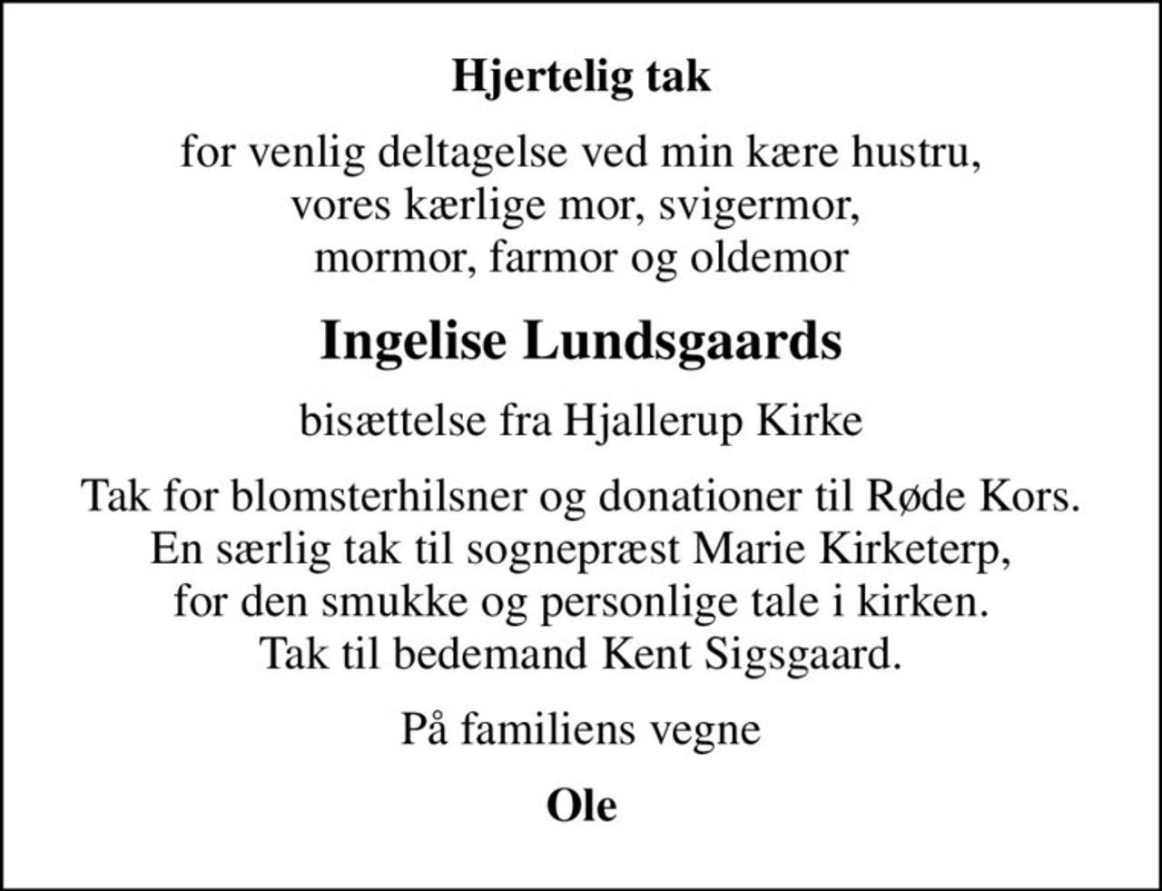 Hjertelig tak
for venlig deltagelse ved min kære hustru, vores kærlige mor, svigermor,  mormor, farmor og oldemor
Ingelise Lundsgaards
bisættelse fra Hjallerup Kirke
Tak for blomsterhilsner og donationer til Røde Kors. En særlig tak til sognepræst Marie Kirketerp, for den smukke og personlige tale i kirken. Tak til bedemand Kent Sigsgaard.
På familiens vegne
Ole