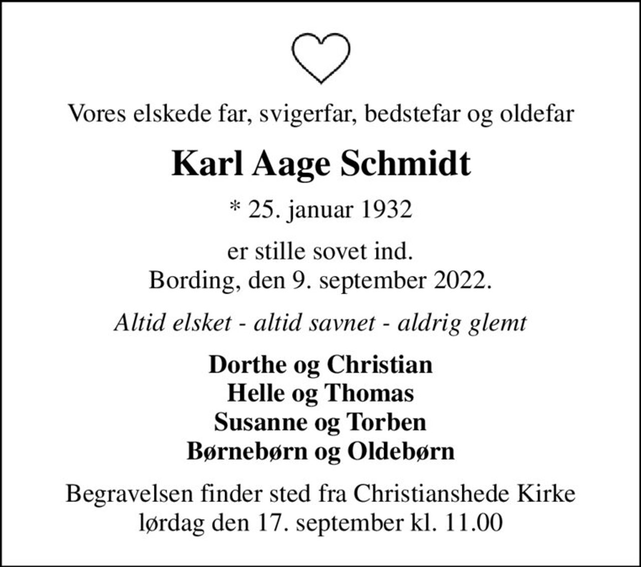 Vores elskede far, svigerfar, bedstefar og oldefar
Karl Aage Schmidt
* 25. januar 1932
er stille sovet ind. Bording, den 9. september 2022.
Altid elsket - altid savnet - aldrig glemt
Dorthe og Christian Helle og Thomas Susanne og Torben Børnebørn og Oldebørn
Begravelsen finder sted fra Christianshede Kirke  lørdag den 17. september kl. 11.00
