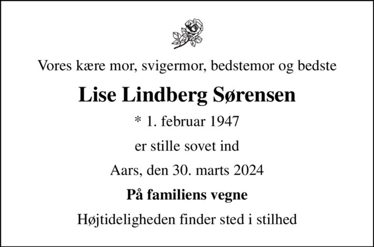 Vores kære mor, svigermor, bedstemor og bedste
Lise Lindberg Sørensen
* 1. februar 1947
er stille sovet ind
Aars, den 30. marts 2024
På familiens vegne
Højtideligheden finder sted i stilhed