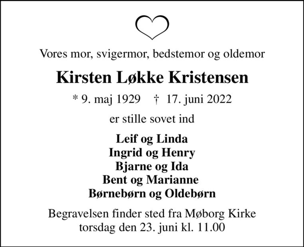 Vores mor, svigermor, bedstemor og oldemor
Kirsten Løkke Kristensen
* 9. maj 1929    ✝ 17. juni 2022
er stille sovet ind
Leif og Linda Ingrid og Henry Bjarne og Ida Bent og Marianne  Børnebørn og Oldebørn
Begravelsen finder sted fra Møborg Kirke  torsdag den 23. juni kl. 11.00