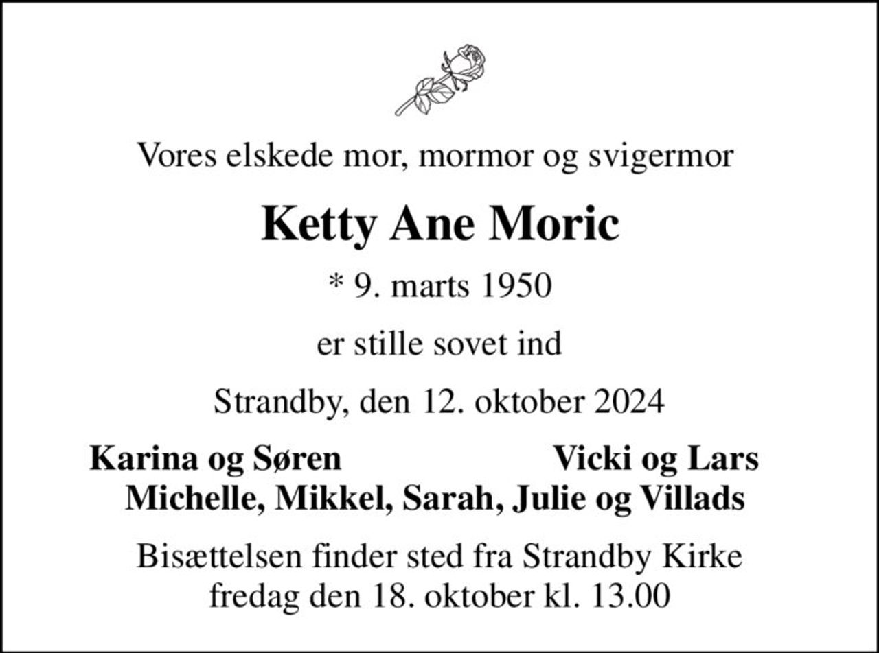 Vores elskede mor, mormor og svigermor 
Ketty Ane Moric
* 9. marts 1950
er stille sovet ind
Strandby, den 12. oktober 2024
Karina og Søren 
Vicki og Lars 
Bisættelsen finder sted fra Strandby Kirke  fredag den 18. oktober kl. 13.00