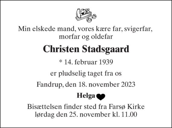 Min elskede mand, vores kære far, svigerfar,  morfar og oldefar 
Christen Stadsgaard 
*&#x200B; 14. februar 1939 
er pludselig taget fra os 
Fandrup, den 18. november 2023 
Helga 
Bisættelsen&#x200B; finder sted fra Farsø Kirke&#x200B; lørdag den 25. november&#x200B; kl. 11.00