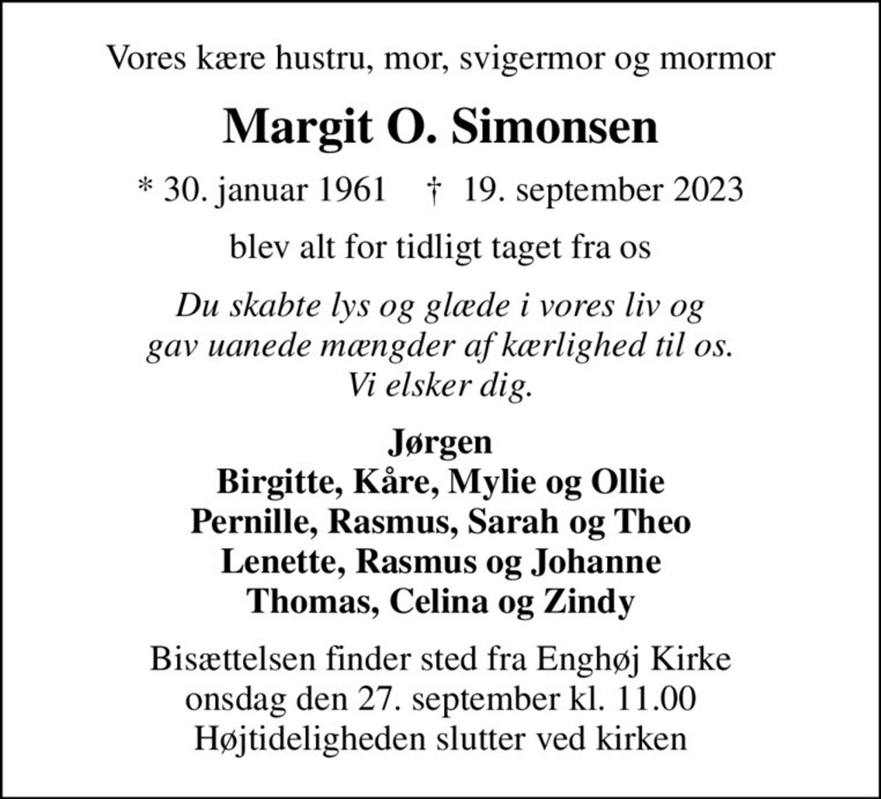 Vores kære hustru, mor, svigermor og mormor
Margit O. Simonsen
* 30. januar 1961    ✝ 19. september 2023
blev alt for tidligt taget fra os
Du skabte lys og glæde i vores liv og gav uanede mængder af kærlighed til os. Vi elsker dig.
Jørgen Birgitte, Kåre, Mylie og Ollie Pernille, Rasmus, Sarah og Theo Lenette, Rasmus og Johanne Thomas, Celina og Zindy
Bisættelsen finder sted fra Enghøj Kirke  onsdag den 27. september kl. 11.00  Højtideligheden slutter ved kirken