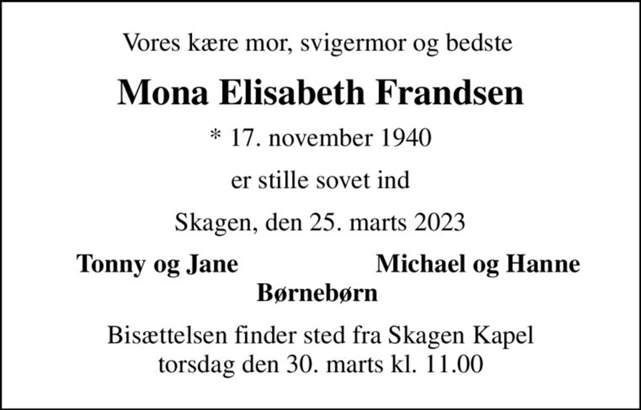 Vores kære mor, svigermor og bedste 
Mona Elisabeth Frandsen
* 17. november 1940
er stille sovet ind
Skagen, den 25. marts 2023
Tonny og Jane 
Michael og Hanne 
Bisættelsen finder sted fra Skagen Kapel  torsdag den 30. marts kl. 11.00