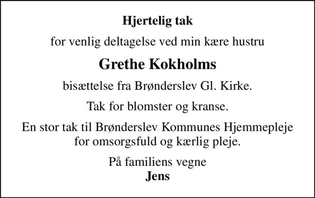 Hjertelig tak
for venlig deltagelse ved min kære hustru
Grethe Kokholms
bisættelse fra Brønderslev Gl. Kirke.
Tak for blomster og kranse.
En stor tak til Brønderslev Kommunes Hjemmepleje for omsorgsfuld og kærlig pleje.
På familiens vegne <b>Jens</b>