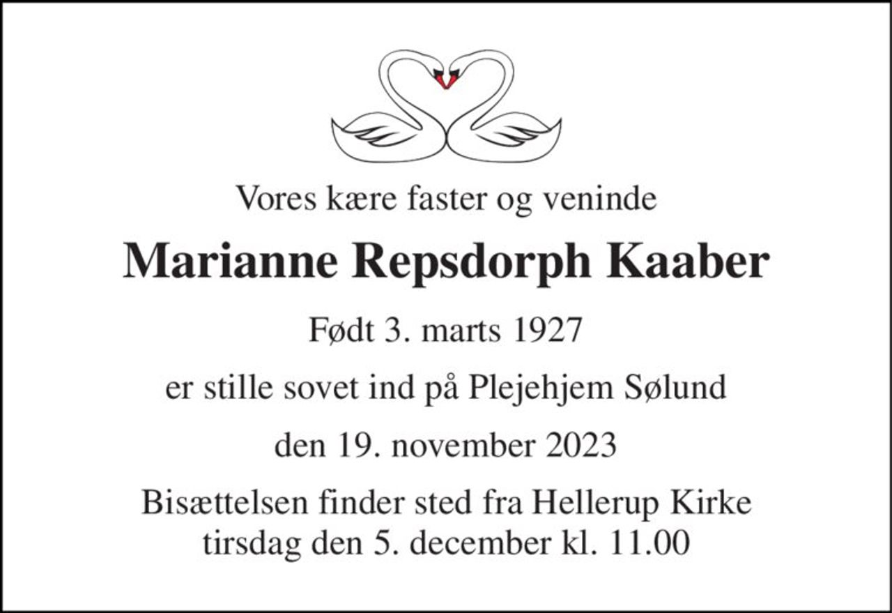 Vores kære faster og veninde 
Marianne Repsdorph Kaaber 
Født 3. marts 1927 
er stille sovet ind på Plejehjem Sølund 
den 19. november 2023 
Bisættelsen​ finder sted fra Hellerup Kirke​ tirsdag den 5. december​ kl. 11.00