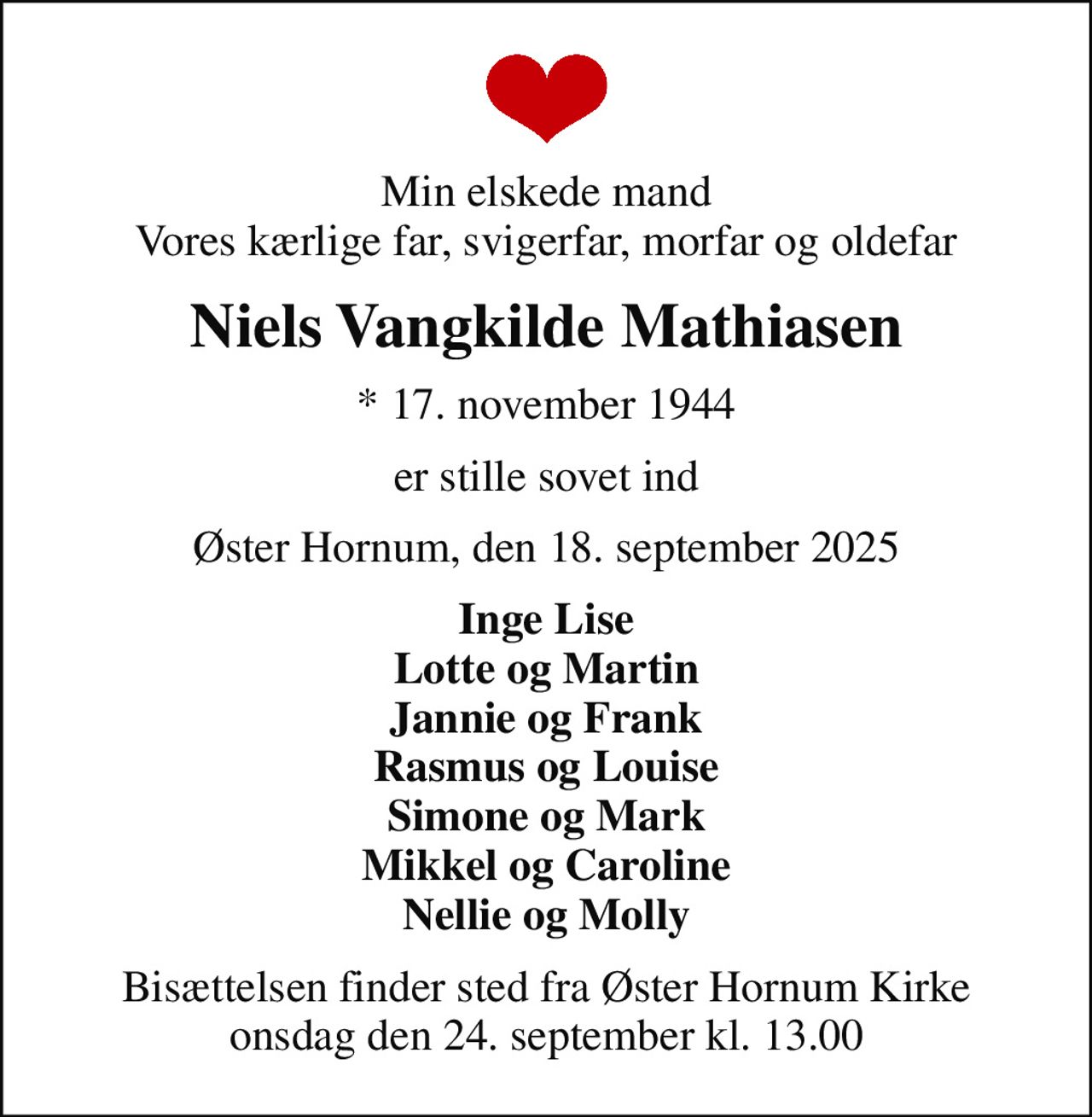 Min elskede mand Vores kærlige far, svigerfar, morfar og oldefar
Niels Vangkilde Mathiasen
* 17. november 1944
er stille sovet ind
Øster Hornum, den 18. september 2025
Inge Lise Lotte og Martin Jannie og Frank Rasmus og Louise Simone og Mark Mikkel og Caroline Nellie og Molly
Bisættelsen finder sted fra Øster Hornum Kirke  onsdag den 24. september kl. 13.00