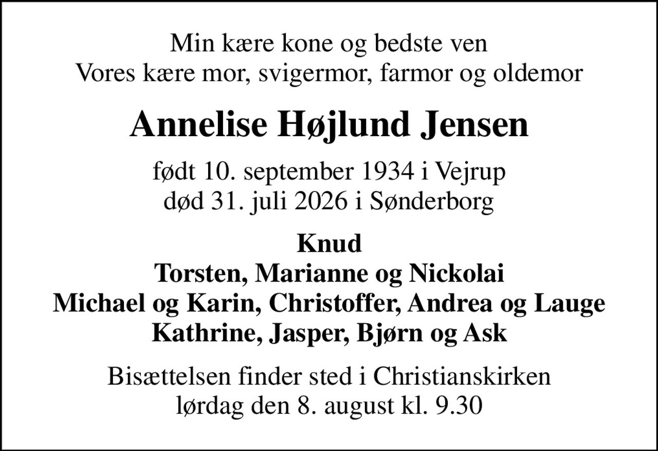 Min kære kone og bedste ven Vores kære mor, svigermor, farmor og oldemor
Annelise Højlund Jensen
født 10. september 1934 i Vejrup
						død 31. juli 2026 i Sønderborg
Knud Torsten, Marianne og Nickolai Michael og Karin, Christoffer, Andrea og Lauge Kathrine, Jasper, Bjørn og Ask
Bisættelsen finder sted i Christianskirken  lørdag den 8. august kl. 9.30