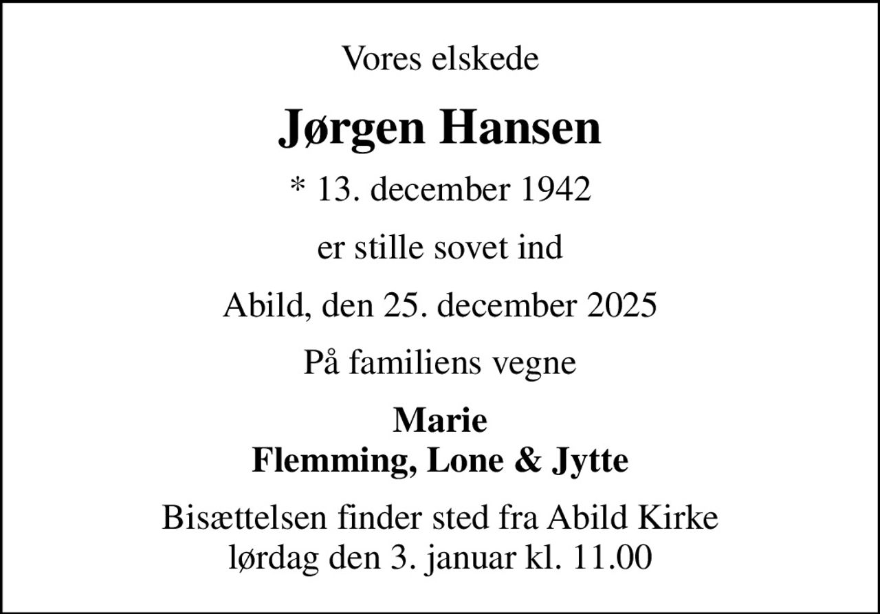 Vores elskede
Jørgen Hansen
* 13. december 1942
er stille sovet ind
Abild, den 25. december 2025
På familiens vegne
Marie Flemming, Lone & Jytte
Bisættelsen finder sted fra Abild Kirke  lørdag den 3. januar kl. 11.00