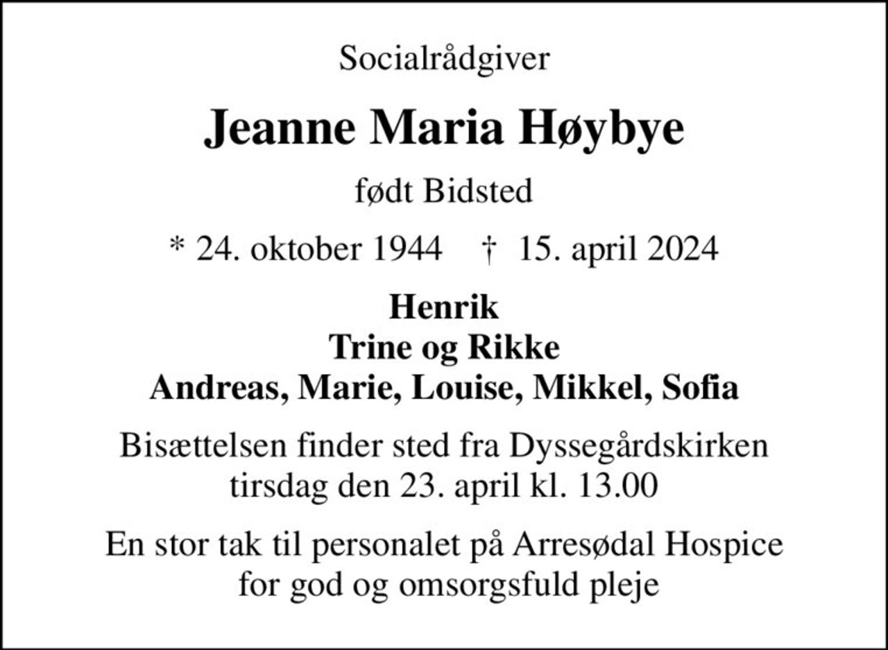 Socialrådgiver
Jeanne Maria Høybye
født Bidsted
* 24. oktober 1944    ✝ 15. april 2024
Henrik Trine og Rikke Andreas, Marie, Louise, Mikkel, Sofia
Bisættelsen finder sted fra Dyssegårdskirken  tirsdag den 23. april kl. 13.00 
En stor tak til personalet på Arresødal Hospice  for god og omsorgsfuld pleje