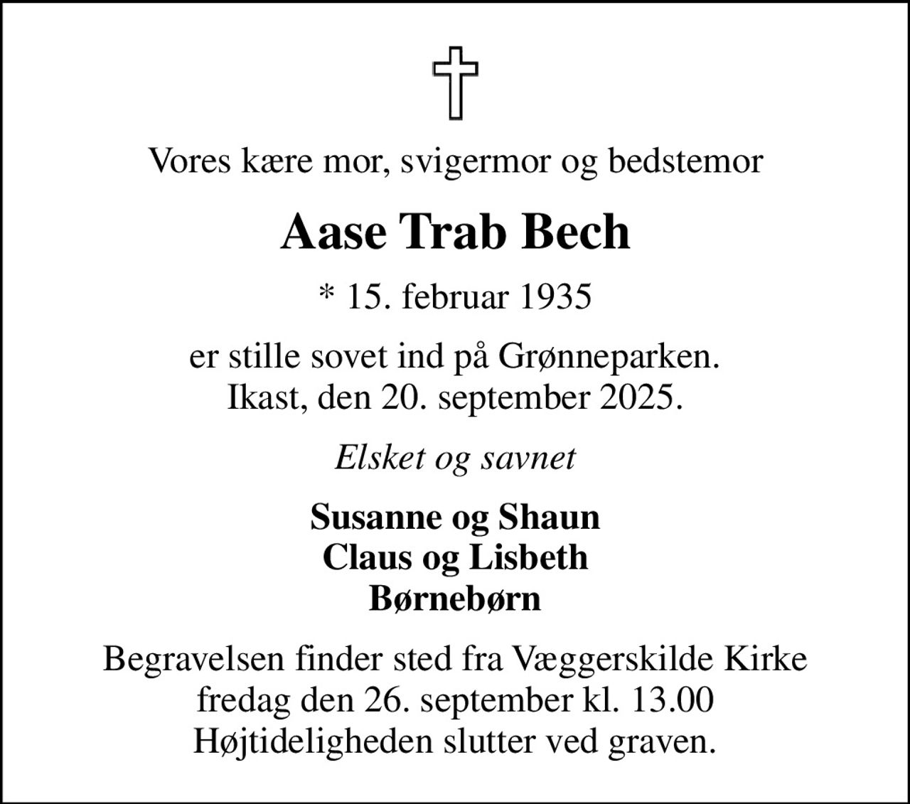 Vores kære mor, svigermor og bedstemor
Aase Trab Bech
* 15. februar 1935
er stille sovet ind på Grønneparken. Ikast, den 20. september 2025.
Elsket og savnet
Susanne og Shaun Claus og Lisbeth Børnebørn
Begravelsen finder sted fra Væggerskilde Kirke  fredag den 26. september kl. 13.00  Højtideligheden slutter ved graven.