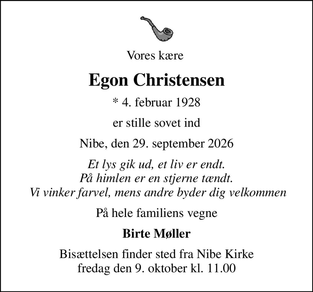 Vores kære 
Egon Christensen
* 4. februar 1928
er stille sovet ind
Nibe, den 29. september 2026
Et lys gik ud, et liv er endt. På himlen er en stjerne tændt.  Vi vinker farvel, mens andre byder dig velkommen
På hele familiens vegne
Birte Møller
Bisættelsen finder sted fra Nibe Kirke  fredag den 9. oktober kl. 11.00